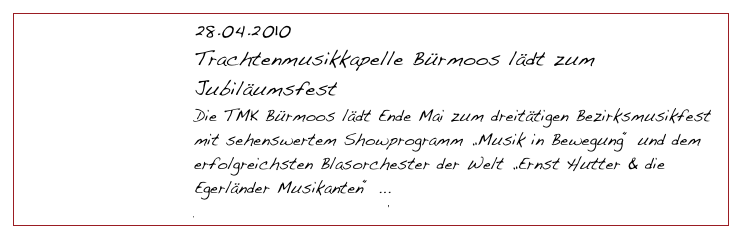 28.04.2010
Trachtenmusikkapelle Bürmoos lädt zum Jubiläumsfest
Die TMK Bürmoos lädt Ende Mai zum dreitätigen Bezirksmusikfest mit sehenswertem Showprogramm „Musik in Bewegung“ und dem erfolgreichsten Blasorchester der Welt „Ernst Hutter & die Egerländer Musikanten“ ...
Download Pressematerial                    Medienresonanz