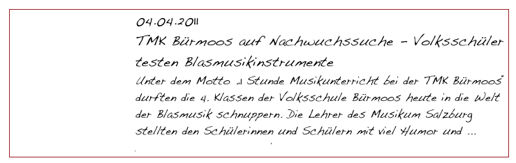 04.04.2011
TMK Bürmoos auf Nachwuchssuche - Volksschüler testen Blasmusikinstrumente
Unter dem Motto „1 Stunde Musikunterricht bei der TMK Bürmoos“ durften die 4. Klassen der Volksschule Bürmoos heute in die Welt der Blasmusik schnuppern. Die Lehrer des Musikum Salzburg stellten den Schülerinnen und Schülern mit viel Humor und ... 
Download Pressematerial                    Medienresonanz